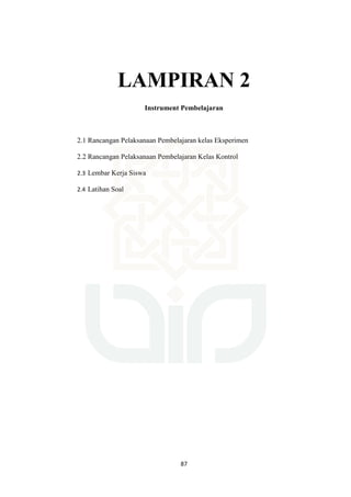 87
LAMPIRAN 2
Instrument Pembelajaran
2.1 Rancangan Pelaksanaan Pembelajaran kelas Eksperimen
2.2 Rancangan Pelaksanaan Pembelajaran Kelas Kontrol
2.3 Lembar Kerja Siswa
2.4 Latihan Soal
 