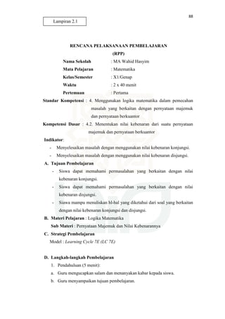 88
RENCANA PELAKSANAAN PEMBELAJARAN
(RPP)
Nama Sekolah : MA Wahid Hasyim
Mata Pelajaran : Matematika
Kelas/Semester : X1/Genap
Waktu : 2 x 40 menit
Pertemuan : Pertama
Standar Kompetensi : 4. Menggunakan logika matematika dalam pemecahan
masalah yang berkaitan dengan pernyataan majemuk
dan pernyataan berkuantor
Kompetensi Dasar : 4.2. Menentukan nilai kebenaran dari suatu pernyataan
majemuk dan pernyataan berkuantor
Indikator:
- Menyelesaikan masalah dengan menggunakan nilai kebenaran konjungsi.
- Menyelesaikan masalah dengan menggunakan nilai kebenaran disjungsi.
A. Tujuan Pembelajaran
- Siswa dapat memahami permasalahan yang berkaitan dengan nilai
kebenaran konjungsi.
- Siswa dapat memahami permasalahan yang berkaitan dengan nilai
kebenaran disjungsi.
- Siawa mampu menuliskan hl-hal yang diketahui dari soal yang berkaitan
dengan nilai kebenaran konjungsi dan disjungsi.
B. Materi Pelajaran : Logika Matematika
Sub Materi : Pernyataan Majemuk dan Nilai Kebenarannya
C. Strategi Pembelajaran
Model : Learning Cycle 7E (LC 7E)
D. Langkah-langkah Pembelajaran
1. Pendahuluan (5 menit):
a. Guru mengucapkan salam dan menanyakan kabar kepada siswa.
b. Guru menyampaikan tujuan pembelajaran.
Lampiran 2.1
 