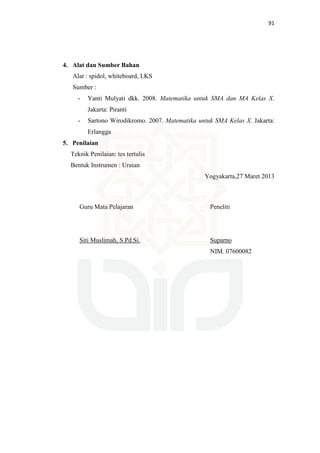 91
4. Alat dan Sumber Bahan
Alat : spidol, whiteboard, LKS
Sumber :
- Yanti Mulyati dkk. 2008. Matematika untuk SMA dan MA Kelas X.
Jakarta: Piranti
- Sartono Wirodikromo. 2007. Matematika untuk SMA Kelas X. Jakarta:
Erlangga
5. Penilaian
Teknik Penilaian: tes tertulis
Bentuk Instrumen : Uraian
Yogyakarta,27 Maret 2013
Guru Mata Pelajaran
Siti Muslimah, S.Pd.Si.
Peneliti
Suparno
NIM. 07600082
 