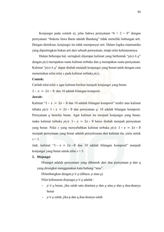 93
Konjungsi pada contoh a), jelas bahwa pernyataan “6 + 2 = 8” dengan
pernyataan “ibukota Jawa Barat adalah Bandung” tidak memiliki hubungan arti.
Dengan demikian, konjungsi itu tidak mempunyai arti. Dalam logika matematika
yang dipentingkan bukan arti dari sebuah pernyataan, tetapi nilai kebenarannya.
Dalam beberapa hal, seringkali dijumpai kalimat yang berbentuk “p(x) ∧ q”
dengan p(x) merupakan suatu kalimat terbuka dan q merupakan suatu pernyataan.
Kalimat “p(x) ∧ q” dapat diubah menjadi konjungsi yang benar/salah dengan cara
menentukan nilai-nilai x pada kalimat terbuka p(x).
Contoh:
Carilah nilai-nilai x agar kalimat berikut menjadi konjungsi yang benar.
1 – ‫ݔ‬ = 2‫ݔ‬ – 8 dan 10 adalah bilangan komposit.
Jawab:
Kalimat “1 – ‫ݔ‬ = 2‫ݔ‬ – 8 dan 10 adalah bilangan komposit” terdiri atas kalimat
tebuka p(x): 1 – ‫ݔ‬ = 2‫ݔ‬ – 8 dan pernyataan q: 10 adalah bilangan komposit.
Pernyataan q bernilai benar. Agar kalimat itu menjadi konjungsi yang benar,
maka kalimat terbuka p(x): 1 – ‫ݔ‬ = 2‫ݔ‬ – 8 harus diubah menjadi pernyataan
yang benar. Nilai x yang menyebabkan kalimat terbuka p(x): 1 – ‫ݔ‬ = 2‫ݔ‬ – 8
menjadi pernyataan yang benar adalah penyelesaian dari kalimat itu, yaitu untuk
x = 3.
Jadi, kalimat “1 – ‫ݔ‬ = 2‫ݔ‬ – 8 dan 10 adalah bilangan komposit” menjadi
konjungsi yang benar untuk nilai x = 3.
2. Disjungsi
Disungsi adalah pernyataan yang dibentuk dari dua pernyataan p dan q
yang dirangkai menggunakan kata hubung “atau”.
Dilambangkan dengan p ∨ q (dibaca: p atau q)
Nilai kebenaran disjungsi p ∨ q adalah :
- p ∨ q benar, jika salah satu diantara p dan q atau p dan q dua-duanya
benar
- p ∨ q salah, jika p dan q dua-duanya salah
 