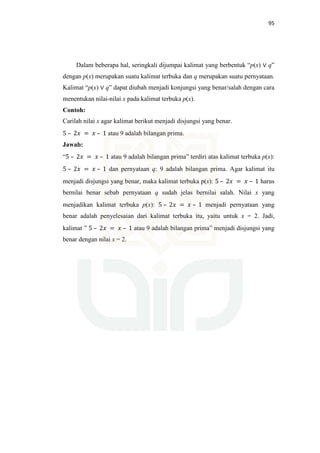 95
Dalam beberapa hal, seringkali dijumpai kalimat yang berbentuk “p(x) ∨ q”
dengan p(x) merupakan suatu kalimat terbuka dan q merupakan suatu pernyataan.
Kalimat “p(x) ∨ q” dapat diubah menjadi konjungsi yang benar/salah dengan cara
menentukan nilai-nilai x pada kalimat terbuka p(x).
Contoh:
Carilah nilai x agar kalimat berikut menjadi disjungsi yang benar.
5 – 2‫ݔ‬ = ‫ݔ‬ – 1 atau 9 adalah bilangan prima.
Jawab:
“5 – 2‫ݔ‬ = ‫ݔ‬ – 1 atau 9 adalah bilangan prima” terdiri atas kalimat terbuka p(x):
5 – 2‫ݔ‬ = ‫ݔ‬ – 1 dan pernyataan q: 9 adalah bilangan prima. Agar kalimat itu
menjadi disjungsi yang benar, maka kalimat terbuka p(x): 5 – 2‫ݔ‬ = ‫ݔ‬ – 1 harus
bernilai benar sebab pernyataan q sudah jelas bernilai salah. Nilai x yang
menjadikan kalimat terbuka p(x): 5 – 2‫ݔ‬ = ‫ݔ‬ – 1 menjadi pernyataan yang
benar adalah penyelesaian dari kalimat terbuka itu, yaitu untuk x = 2. Jadi,
kalimat ” 5 – 2‫ݔ‬ = ‫ݔ‬ – 1 atau 9 adalah bilangan prima” menjadi disjungsi yang
benar dengan nilai x = 2.
 
