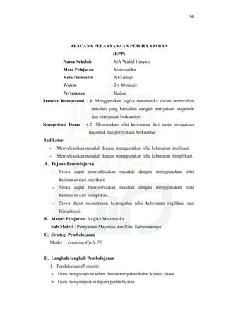 96
RENCANA PELAKSANAAN PEMBELAJARAN
(RPP)
Nama Sekolah : MA Wahid Hasyim
Mata Pelajaran : Matematika
Kelas/Semester : X1/Genap
Waktu : 2 x 40 menit
Pertemuan : Kedua
Standar Kompetensi : 4. Menggunakan logika matematika dalam pemecahan
masalah yang berkaitan dengan pernyataan majemuk
dan pernyataan berkuantor
Kompetensi Dasar : 4.2. Menentukan nilai kebenaran dari suatu pernyataan
majemuk dan pernyataan berkuantor
Indikator:
- Menyelesaikan masalah dengan menggunakan nilai kebenaran implikasi.
- Menyelesaikan masalah dengan menggunakan nilai kebenaran biimplikasi.
A. Tujuan Pembelajaran
- Siswa dapat menyelesaikan masalah dengan menggunakan nilai
kebenaran dari implikasi.
- Siswa dapat menyelesaikan masalah dengan menggunakan nilai
kebenaran dari biimplikasi.
- Siswa dapat menentukan kesimpulan nilai kebenaran implikasi dan
biimplikasi.
B. Materi Pelajaran : Logika Matematika
Sub Materi : Pernyataan Majemuk dan Nilai Kebenarannya
C. Strategi Pembelajaran
Model : Learning Cycle 7E
D. Langkah-langkah Pembelajaran
1. Pendahuluan (5 menit):
a. Guru mengucapkan salam dan menanyakan kabar kepada siswa.
b. Guru menyampaikan tujuan pembelajaran.
 