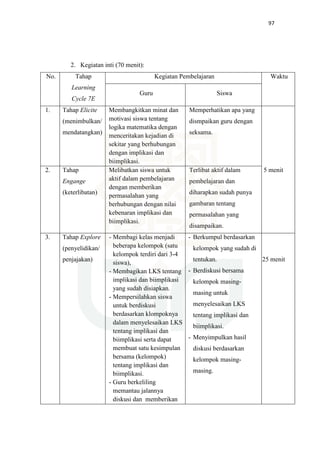 97
2. Kegiatan inti (70 menit):
No. Tahap
Learning
Cycle 7E
Kegiatan Pembelajaran Waktu
Guru Siswa
1. Tahap Elicite
(menimbulkan/
mendatangkan)
Membangkitkan minat dan
motivasi siswa tentang
logika matematika dengan
menceritakan kejadian di
sekitar yang berhubungan
dengan implikasi dan
biimplikasi.
Memperhatikan apa yang
dismpaikan guru dengan
seksama.
2. Tahap
Engange
(keterlibatan)
Melibatkan siswa untuk
aktif dalam pembelajaran
dengan memberikan
permasalahan yang
berhubungan dengan nilai
kebenaran implikasi dan
biimplikasi.
Terlibat aktif dalam
pembelajaran dan
diharapkan sudah punya
gambaran tentang
permasalahan yang
disampaikan.
5 menit
3. Tahap Explore
(penyelidikan/
penjajakan)
- Membagi kelas menjadi
beberapa kelompok (satu
kelompok terdiri dari 3-4
siswa),
- Membagikan LKS tentang
implikasi dan biimplikasi
yang sudah disiapkan.
- Mempersilahkan siswa
untuk berdiskusi
berdasarkan klompoknya
dalam menyelesaikan LKS
tentang implikasi dan
biimplikasi serta dapat
membuat satu kesimpulan
bersama (kelompok)
tentang implikasi dan
biimplikasi.
- Guru berkeliling
memantau jalannya
diskusi dan memberikan
- Berkumpul berdasarkan
kelompok yang sudah di
tentukan.
- Berdiskusi bersama
kelompok masing-
masing untuk
menyelesaikan LKS
tentang implikasi dan
biimplikasi.
- Menyimpulkan hasil
diskusi berdasarkan
kelompok masing-
masing.
25 menit
 