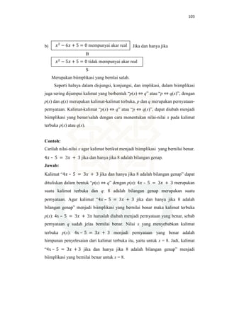 103
b) Jika dan hanya jika
B
S
Merupakan biimplikasi yang bernlai salah.
Seperti halnya dalam disjungsi, konjungsi, dan implikasi, dalam biimplikasi
juga sering dijumpai kalimat yang berbentuk “p(x) ⇔ q” atau “p ⇔ q(x)”, dengan
p(x) dan q(x) merupakan kalimat-kalimat terbuka, p dan q merupakan pernyataan-
pernyataan. Kalimat-kalimat “p(x) ⇔ q” atau “p ⇔ q(x)”, dapat diubah menjadi
biimplikasi yang benar/salah dengan cara menentukan nilai-nilai x pada kalimat
terbuka p(x) atau q(x).
Contoh:
Carilah nilai-nilai x agar kalimat berikut menjadi biimplikasi yang bernilai benar.
4‫ݔ‬ – 5 = 3‫ݔ‬ + 3 jika dan hanya jika 8 adalah bilangan genap.
Jawab:
Kalimat “4‫ݔ‬ – 5 = 3‫ݔ‬ + 3 jika dan hanya jika 8 adalah bilangan genap” dapat
dituliskan dalam bentuk “p(x) ⇔ q” dengan p(x): 4‫ݔ‬ – 5 = 3‫ݔ‬ + 3 merupakan
suatu kalimat terbuka dan q: 8 adalah bilangan genap merupakan suatu
pernyataan. Agar kalimat “4‫ݔ‬ – 5 = 3‫ݔ‬ + 3 jika dan hanya jika 8 adalah
bilangan genap” menjadi biimplikasi yang bernilai benar maka kalimat terbuka
p(x): 4x – 5 = 3‫ݔ‬ + 3‫ݔ‬ haruslah diubah menjadi pernyataan yang benar, sebab
pernyataan q sudah jelas bernilai benar. Nilai x yang menyebabkan kalimat
terbuka p(x): 4x – 5 = 3‫ݔ‬ + 3 menjadi pernyataan yang benar adalah
himpunan penyelesaian dari kalimat terbuka itu, yaitu untuk x = 8. Jadi, kalimat
“4x – 5 = 3‫ݔ‬ + 3 jika dan hanya jika 8 adalah bilangan genap” menjadi
biimplikasi yang bernilai benar untuk x = 8.
‫ݔ‬ଶ
− 6‫ݔ‬ + 5 = 0 mempunyai akar real
‫ݔ‬ଶ
− 5‫ݔ‬ + 5 = 0 tidak mempunyai akar real
 