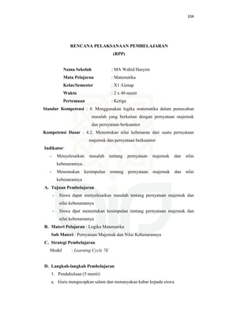 104
RENCANA PELAKSANAAN PEMBELAJARAN
(RPP)
Nama Sekolah : MA Wahid Hasyim
Mata Pelajaran : Matematika
Kelas/Semester : X1 /Genap
Waktu : 2 x 40 menit
Pertemuan : Ketiga
Standar Kompetensi : 4. Menggunakan logika matematika dalam pemecahan
masalah yang berkaitan dengan pernyataan majemuk
dan pernyataan berkuantor
Kompetensi Dasar : 4.2. Menentukan nilai kebenaran dari suatu pernyataan
majemuk dan pernyataan berkuantor
Indikator:
- Menyelesaikan masalah tentang pernyataan majemuk dan nilai
kebenarannya.
- Menentukan kesimpulan tentang pernyataan majemuk dan nilai
kebenarannya
A. Tujuan Pembelajaran
- Siswa dapat menyelesaikan masalah tentang pernyataan majemuk dan
nilai kebenarannya
- Siswa dpat menentukan kesimpulan tentang pernyataan majemuk dan
nilai kebenarannya
B. Materi Pelajaran : Logika Matematika
Sub Materi : Pernyataan Majemuk dan Nilai Kebenarannya
C. Strategi Pembelajaran
Model : Learning Cycle 7E
D. Langkah-langkah Pembelajaran
1. Pendahuluan (5 menit):
a. Guru mengucapkan salam dan menanyakan kabar kepada siswa.
 