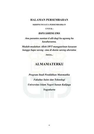 vi
HALAMAN PERSEMBAHAN
SKRIPSI INI SAYA PERSEMBAHKAN
UNTUK :
BAPA SARENG EMA
Anu parantos nuntun ti alit dugi ka ageung ku
kasabaranna.
Mudah-mudahan Alloh SWT mangparinan kasaean
kanggo bapa sareng ema di dunia sareng aheratna
Amien...
ALMAMATERKU
Program Studi Pendidikan Matematika
Fakultas Sains dan Teknologi
Universitas Islam Negeri Sunan Kalijaga
Yogyakarta
 