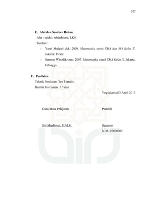 107
E. Alat dan Sumber Bahan
Alat : spidol, whiteboard, LKS
Sumber :
- Yanti Mulyati dkk. 2008. Matematika untuk SMA dan MA Kelas X.
Jakarta: Piranti
- Sartono Wirodikromo. 2007. Matematika untuk SMA Kelas X. Jakarta:
Erlangga
F. Penilaian
Teknik Penilaian: Tes Tertulis
Bentuk Instrumen : Uraian
Yogyakarta,03 April 2013
Guru Mata Pelajaran
Siti Muslimah, S.Pd.Si.
Peneliti
Suparno
NIM. 07600082
 
