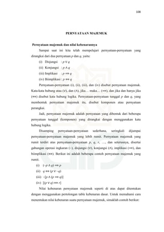 108
PERNYATAAN MAJEMUK
Pernyataan majemuk dan nilai kebenarannya
Sampai saat ini kita telah mempelajari pernyataan-pernyataan yang
dirangkai dari dua pernyataan p dan q, yaitu:
(i) Disjungsi : p ∨ q
(ii) Konjungsi : p ∧ q
(iii) Implikasi : p ⟹ q
(iv) Biimplikasi : p ⟺ q
Pernyataan-pernyataan (i), (ii), (iii), dan (iv) disebut pernyataan majemuk.
Kata-kata hubung atau (∨), dan (∧), jika… maka… (⟹), dan jika dan hanya jika
(⟺) disebut kata hubung logika. Pernyataan-pernyataan tunggal p dan q, yang
membentuk pernyataan majemuk itu, disebut komponen atau pernyataan
perangkai.
Jadi, pernyataan majemuk adalah pernyataan yang dibentuk dari beberapa
pernyataan tunggal (komponen) yang dirangkai dengan menggunakan kata
hubung logika.
Disamping pernyataan-pernyataan sederhana, seringkali dijumpai
pernyataan-pernyataan majemuk yang lebih rumit. Pernyataan majemuk yang
rumit terdiri atas pernyataan-pernyataan p, q, r, …, dan seterusnya, disertai
gabungan operasi ingkaran (~), disjungsi (∨), konjungsi (∧), implikasi (⟹), dan
biimplikasi (⟺). Berikut ini adalah beberapa contoh pernyataan majemuk yang
rumit.
(i) (~p ∧ q) ⟹ p
(ii) q ⟺ (p ∨ ~q)
(iii) ~[p ∧ (p ⟹ q)]
(iv) [(p ∨ q) ⟺ r]
Nilai kebenaran pernyataan majemuk seperti di atas dapat ditentukan
dengan menggunakan pertolongan table kebenaran dasar. Untuk memahami cara
menentukan nilai kebenaran suatu pernyataan majemuk, simaklah contoh berikut:
 