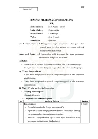 111
RENCANA PELAKSANAAN PEMBELAJARAN
(RPP)
Nama Sekolah : MA Wahid Hasyim
Mata Pelajaran : Matematika
Kelas/Semester : X / Genap
Waktu : 2 x 40 menit
Pertemuan : pertama
Standar Kompetensi : 4. Menggunakan logika matematika dalam pemecahan
masalah yang berkaitan dengan pernyataan majemuk
dan pernyataan berkuantor
Kompetensi Dasar : 4.2. Menentukan nilai kebenaran dari suatu pernyataan
majemuk dan pernyataan berkuantor
Indikator:
- Menyelesaikan masalah dengan menggunakan nilai kebenaran disjungsi.
- Menyelesaikan masalah dengan menggunakan nilai kebenaran konjungsi.
A. Tujuan Pembelajaran
- Siswa dapat menyelesaikan masalah dengan menggunakan nilai kebenaran
dari disjungsi.
- Siswa dapat menyelesaikan masalah dengan menggunakan nilai kebenaran
dari konjungsi.
B. Materi Pelajaran : Logika Matematika
C. Strategi Pembelajaran
Strategi : Ekspositori
D. Langkah-langkah Pembelajaran
No. Kegiatan Belajar Waktu
1. Pendahuluan
- Pembelajaran dimulai dengan salam dan do’a.
- Apersepsi : siswa mengingat kembali materi sebelumnya tentang
pernyataan dalam matematika dan negasinya
- Motivasi : dengan belajar logika, siswa dapat menentukan nilai
kebenaran suatu disjungsi dan konjungsi
5 menit
Lampiran 2.2
 