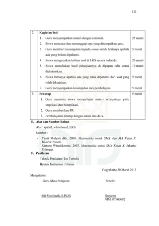 112
2. Kegiatan Inti
1. Guru menyampaikan materi dengan ceramah.
2. Siswa mencatat dan menanggapi apa yang disampaikan guru.
3. Guru memberi kesempatan kepada siswa untuk bertanya apabila
ada yang belum dipahami.
4. Siswa mengerjakan latihan soal di LKS secara individu.
5. Siswa menuliskan hasil pekerjaannya di dipapan tulis untuk
didiskusikan.
6. Siswa bertanya apabila ada yang tidak dipahami dari soal yang
telah dikerjakan.
7. Guru menyampaikan kesimpulan dari pembelajran.
25 menit
5 menit
20 menit
10 menit
5 menit
5 menit
3. Penutup
1. Guru meminta siswa mempelajari materi selanjutnya yaitu
implikasi dan biimplikasi.
2. Guru memberikan PR
3. Pembelajaran ditutup dengan salam dan do’a.
5 menit
E. Alat dan Sumber Bahan
Alat : spidol, whiteboard, LKS
Sumber :
- Yanti Mulyati dkk. 2008. Matematika untuk SMA dan MA Kelas X.
Jakarta: Piranti
- Sartono Wirodikromo. 2007. Matematika untuk SMA Kelas X. Jakarta:
Erlangga
F. Penilaian
Teknik Penilaian: Tes Tertulis
Bentuk Instrumen : Uraian
Yogyakarta,30 Maret 2013
Mengetahui
Guru Mata Pelajaran Peneliti
Siti Muslimah, S.Pd.Si Suparno
NIM. 07600082
 