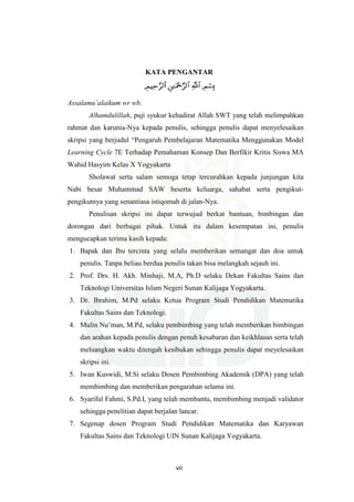 vii
KATA PENGANTAR
Assalamu’alaikum wr wb.
Alhamdulillah, puji syukur kehadirat Allah SWT yang telah melimpahkan
rahmat dan karunia-Nya kepada penulis, sehingga penulis dapat menyelesaikan
skripsi yang berjudul “Pengaruh Pembelajaran Matematika Menggunakan Model
Learning Cycle 7E Terhadap Pemahaman Konsep Dan Berfikir Kritis Siswa MA
Wahid Hasyim Kelas X Yogyakarta
Sholawat serta salam semoga tetap tercurahkan kepada junjungan kita
Nabi besar Muhammad SAW beserta keluarga, sahabat serta pengikut-
pengikutnya yang senantiasa istiqomah di jalan-Nya.
Penulisan skripsi ini dapat terwujud berkat bantuan, bimbingan dan
dorongan dari berbagai pihak. Untuk itu dalam kesempatan ini, penulis
mengucapkan terima kasih kepada:
1. Bapak dan Ibu tercinta yang selalu memberikan semangat dan doa untuk
penulis. Tanpa beliau berdua penulis takan bisa melangkah sejauh ini.
2. Prof. Drs. H. Akh. Minhaji, M.A, Ph.D selaku Dekan Fakultas Sains dan
Teknologi Universitas Islam Negeri Sunan Kalijaga Yogyakarta.
3. Dr. Ibrahim, M.Pd selaku Ketua Program Studi Pendidikan Matematika
Fakultas Sains dan Teknologi.
4. Mulin Nu’man, M.Pd, selaku pembimbing yang telah memberikan bimbingan
dan arahan kepada penulis dengan penuh kesabaran dan keikhlasan serta telah
meluangkan waktu ditengah kesibukan sehingga penulis dapat meyelesaikan
skripsi ini.
5. Iwan Kuswidi, M.Si selaku Dosen Pembimbing Akademik (DPA) yang telah
membimbing dan memberikan pengarahan selama ini.
6. Syariful Fahmi, S.Pd.I, yang telah membantu, membimbing menjadi validator
sehingga penelitian dapat berjalan lancar.
7. Segenap dosen Program Studi Pendidikan Matematika dan Karyawan
Fakultas Sains dan Teknologi UIN Sunan Kalijaga Yogyakarta.
 