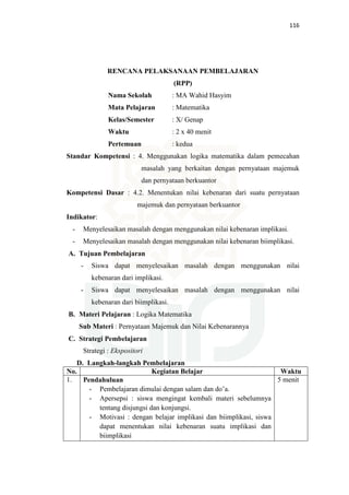 116
RENCANA PELAKSANAAN PEMBELAJARAN
(RPP)
Nama Sekolah : MA Wahid Hasyim
Mata Pelajaran : Matematika
Kelas/Semester : X/ Genap
Waktu : 2 x 40 menit
Pertemuan : kedua
Standar Kompetensi : 4. Menggunakan logika matematika dalam pemecahan
masalah yang berkaitan dengan pernyataan majemuk
dan pernyataan berkuantor
Kompetensi Dasar : 4.2. Menentukan nilai kebenaran dari suatu pernyataan
majemuk dan pernyataan berkuantor
Indikator:
- Menyelesaikan masalah dengan menggunakan nilai kebenaran implikasi.
- Menyelesaikan masalah dengan menggunakan nilai kebenaran biimplikasi.
A. Tujuan Pembelajaran
- Siswa dapat menyelesaikan masalah dengan menggunakan nilai
kebenaran dari implikasi.
- Siswa dapat menyelesaikan masalah dengan menggunakan nilai
kebenaran dari biimplikasi.
B. Materi Pelajaran : Logika Matematika
Sub Materi : Pernyataan Majemuk dan Nilai Kebenarannya
C. Strategi Pembelajaran
Strategi : Ekspositori
D. Langkah-langkah Pembelajaran
No. Kegiatan Belajar Waktu
1. Pendahuluan
- Pembelajaran dimulai dengan salam dan do’a.
- Apersepsi : siswa mengingat kembali materi sebelumnya
tentang disjungsi dan konjungsi.
- Motivasi : dengan belajar implikasi dan biimplikasi, siswa
dapat menentukan nilai kebenaran suatu implikasi dan
biimplikasi
5 menit
 
