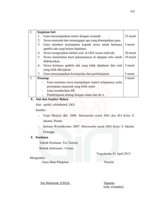 117
2. Kegiatan Inti
1. Guru menyampaikan materi dengan ceramah.
2. Siswa mencatat dan menanggapi apa yang disampaikan guru.
3. Guru memberi kesempatan kepada siswa untuk bertanya
apabila ada yang belum dipahami.
4. Siswa mengerjakan latihan soal di LKS secara individu.
5. Siswa menuliskan hasil pekerjaannya di dipapan tulis untuk
didiskusikan.
6. Siswa bertanya apabila ada yang tidak dipahami dari soal
yang telah dikerjakan.
7. Guru menyampaikan kesimpulan dari pembelajaran.
25 menit
5 menit
20 menit
10 menit
5 menit
5 menit
3. Penutup
- Guru meminta siswa mempelajari materi selanjutnya yaitu
pernyataan majemuk yang lebih rumit
- Guru memberikan PR
- Pembelajaran ditutup dengan salam dan do’a.
5 menit
E. Alat dan Sumber Bahan
Alat : spidol, whiteboard, LKS
Sumber :
- Yanti Mulyati dkk. 2008. Matematika untuk SMA dan MA Kelas X.
Jakarta: Piranti
- Sartono Wirodikromo. 2007. Matematika untuk SMA Kelas X. Jakarta:
Erlangga
F. Penilaian
Teknik Penilaian: Tes Tertulis
Bentuk Instrumen : Uraian
Yogyakarta, 01 April 2013
Mengetahui
Guru Mata Pelajaran Peneliti
Siti Muslimah, S.Pd.Si. Suparno
NIM. 07600082
 