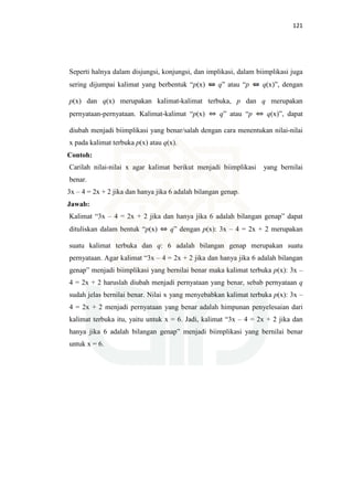 121
Seperti halnya dalam disjungsi, konjungsi, dan implikasi, dalam biimplikasi juga
sering dijumpai kalimat yang berbentuk “p(x) q” atau “p q(x)”, dengan
p(x) dan q(x) merupakan kalimat-kalimat terbuka, p dan q merupakan
pernyataan-pernyataan. Kalimat-kalimat “p(x) q” atau “p q(x)”, dapat
diubah menjadi biimplikasi yang benar/salah dengan cara menentukan nilai-nilai
x pada kalimat terbuka p(x) atau q(x).
Contoh:
Carilah nilai-nilai x agar kalimat berikut menjadi biimplikasi yang bernilai
benar.
3x – 4 = 2x + 2 jika dan hanya jika 6 adalah bilangan genap.
Jawab:
Kalimat “3x – 4 = 2x + 2 jika dan hanya jika 6 adalah bilangan genap” dapat
dituliskan dalam bentuk “p(x) q” dengan p(x): 3x – 4 = 2x + 2 merupakan
suatu kalimat terbuka dan q: 6 adalah bilangan genap merupakan suatu
pernyataan. Agar kalimat “3x – 4 = 2x + 2 jika dan hanya jika 6 adalah bilangan
genap” menjadi biimplikasi yang bernilai benar maka kalimat terbuka p(x): 3x –
4 = 2x + 2 haruslah diubah menjadi pernyataan yang benar, sebab pernyataan q
sudah jelas bernilai benar. Nilai x yang menyebabkan kalimat terbuka p(x): 3x –
4 = 2x + 2 menjadi pernyataan yang benar adalah himpunan penyelesaian dari
kalimat terbuka itu, yaitu untuk x = 6. Jadi, kalimat “3x – 4 = 2x + 2 jika dan
hanya jika 6 adalah bilangan genap” menjadi biimplikasi yang bernilai benar
untuk x = 6.
 