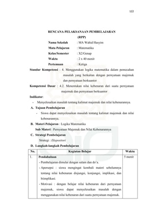 122
RENCANA PELAKSANAAN PEMBELAJARAN
(RPP)
Nama Sekolah : MA Wahid Hasyim
Mata Pelajaran : Matematika
Kelas/Semester : X2/Genap
Waktu : 2 x 40 menit
Pertemuan : Ketiga
Standar Kompetensi : 4. Menggunakan logika matematika dalam pemecahan
masalah yang berkaitan dengan pernyataan majemuk
dan pernyataan berkuantor
Kompetensi Dasar : 4.2. Menentukan nilai kebenaran dari suatu pernyataan
majemuk dan pernyataan berkuantor
Indikator:
- Menyelesaikan masalah tentang kalimat majemuk dan nilai kebenarannya.
A. Tujuan Pembelajaran
- Siswa dapat menyelesaikan masalah tentang kalimat majemuk dan nilai
kebenarannya.
B. Materi Pelajaran : Logika Matematika
Sub Materi : Pernyataan Majemuk dan Nilai Kebenarannya
C. Strategi Pembelajaran
Strategi : Ekspositori
D. Langkah-langkah Pembelajaran
No. Kegiatan Belajar Waktu
1. Pendahuluan
- Pembelajaran dimulai dengan salam dan do’a.
- Apersepsi : siswa mengingat kembali materi sebelumnya
tentang nilai kebenaran disjungsi, konjungsi, implikasi, dan
biimplikasi.
- Motivasi : dengan belajar nilai kebenaran dari pernyataan
majemuk, siswa dapat menyelesaikan masalah dengan
menggunakan nilai kebenaran dari suatu pernyataan majemuk.
5 menit
 