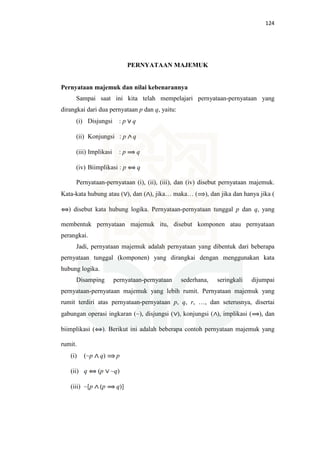 124
PERNYATAAN MAJEMUK
Pernyataan majemuk dan nilai kebenarannya
Sampai saat ini kita telah mempelajari pernyataan-pernyataan yang
dirangkai dari dua pernyataan p dan q, yaitu:
(i) Disjungsi : p q
(ii) Konjungsi : p q
(iii) Implikasi : p q
(iv) Biimplikasi : p q
Pernyataan-pernyataan (i), (ii), (iii), dan (iv) disebut pernyataan majemuk.
Kata-kata hubung atau ( ), dan ( ), jika… maka… ( ), dan jika dan hanya jika (
) disebut kata hubung logika. Pernyataan-pernyataan tunggal p dan q, yang
membentuk pernyataan majemuk itu, disebut komponen atau pernyataan
perangkai.
Jadi, pernyataan majemuk adalah pernyataan yang dibentuk dari beberapa
pernyataan tunggal (komponen) yang dirangkai dengan menggunakan kata
hubung logika.
Disamping pernyataan-pernyataan sederhana, seringkali dijumpai
pernyataan-pernyataan majemuk yang lebih rumit. Pernyataan majemuk yang
rumit terdiri atas pernyataan-pernyataan p, q, r, …, dan seterusnya, disertai
gabungan operasi ingkaran (~), disjungsi ( ), konjungsi ( ), implikasi ( ), dan
biimplikasi ( ). Berikut ini adalah beberapa contoh pernyataan majemuk yang
rumit.
(i) (~p q) p
(ii) q (p ~q)
(iii) ~[p (p q)]
 