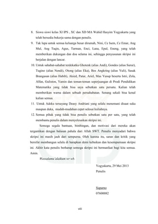viii
8. Siswa siswi kelas XI IPS , XC dan XD MA Wahid Hasyim Yogyakarta yang
telah bersedia bekerja sama dengan penulis.
9. Tak lupa untuk semua keluarga besar dirumah, Nini, Ce Isem, Ce Emar, Ang
Mul, Ang Taqin, Agus, Tarman, Enci, Lana, Epul, Eneng, yang telah
memberikan dukungan dan doa selama ini, sehingga penyusunan skripsi ini
berjalan dengan lancar.
10. Untuk sahabat-sahabat terdekatku Ghotenk (alias Andi), Gondes (alias Surur),
Tugino (alias Nendi), Otong (alias Eka), Bos Angkring (alias Yuli), Sasak
Brangasan (alias Habib), Akied, Patur, Ariel, Mas Yusup beserta Istri, Zola,
Alfan, Guliston, Yamin dan teman-teman seperjuangan di Prodi Pendidikan
Matematika yang tidak bisa saya sebutkan satu persatu. Kalian telah
memberikan warna dalam sebuah persahabatan. Senang sekali bisa kenal
kalian semua.
11. Untuk Adeku tersayang Deasy Andriani yang selalu menemani disaat suka
maupun duka, mudah-mudahan cepet selesai kuliahnya.
12. Semua pihak yang tidak bisa penulis sebutkan satu per satu, yang telah
membantu penulis dalam menyelesaikan skripsi ini.
Semoga segala bantuan, bimbingan, dan motivasi dari mereka akan
tergantikan dengan balasan pahala dari Allah SWT. Penulis menyadari bahwa
skripsi ini masih jauh dari sempurna. Oleh karena itu, saran dan kritik yang
bersifat membangun selalu di harapkan demi kebaikan dan kesempurnaan skripsi
ini. Akhir kata penulis berharap semoga skripsi ini bermanfaat bagi kita semua.
Amin.
Wassalamu’alaikum wr wb.
Yogyakarta, 29 Mei 2013
Penulis
Suparno
07600082
 