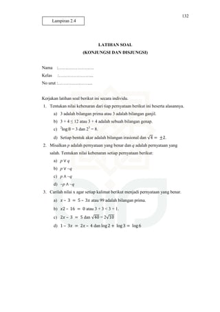 132
LATIHAN SOAL
(KONJUNGSI DAN DISJUNGSI)
Nama :……………………
Kelas :…………………...
No urut :…………………...
Kerjakan latihan soal berikut ini secara individu.
1. Tentukan nilai kebenaran dari tiap pernyataan berikut ini beserta alasannya.
a) 3 adalah bilangan prima atau 3 adalah bilangan ganjil.
b) 3 + 4 ≤ 12 atau 3 + 4 adalah sebuah bilangan genap.
c) 2
log 8 = 3 dan 23
= 8.
d) Setiap bentuk akar adalah bilangan irasional dan √4 = ±2.
2. Misalkan p adalah pernyataan yang benar dan q adalah pernyataan yang
salah. Tentukan nilai kebenaran setiap pernyataan berikut:
a) p ∨ q
b) p ∨ ~q
c) p ∧ ~q
d) ~p ∧ ~q
3. Carilah nilai x agar setiap kalimat berikut menjadi pernyataan yang benar.
a) ‫ݔ‬ – 3 = 5 – 3‫ݔ‬ atau 99 adalah bilangan prima.
b) ‫2ݔ‬ – 16 = 0 atau 3 + 3 < 3 + 1.
c) 2‫ݔ‬ – 3 = 5 dan √40 = 2√10
d) 1 – 3‫ݔ‬ = 2‫ݔ‬ – 4 dan log 2 + log 3 = log 6
Lampiran 2.4
 