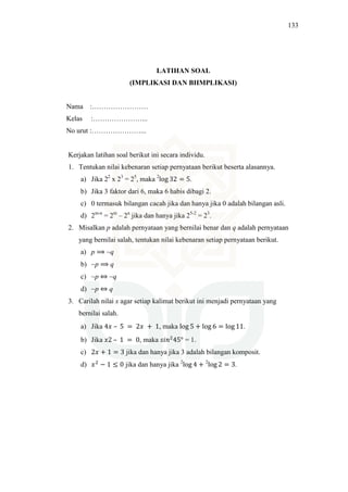 133
LATIHAN SOAL
(IMPLIKASI DAN BIIMPLIKASI)
Nama :……………………
Kelas :…………………...
No urut :…………………...
Kerjakan latihan soal berikut ini secara individu.
1. Tentukan nilai kebenaran setiap pernyataan berikut beserta alasannya.
a) Jika 22
x 23
= 25
, maka 2
log 32 = 5.
b) Jika 3 faktor dari 6, maka 6 habis dibagi 2.
c) 0 termasuk bilangan cacah jika dan hanya jika 0 adalah bilangan asli.
d) 2m-n
= 2m
– 2n
jika dan hanya jika 25-2
= 23
.
2. Misalkan p adalah pernyataan yang bernilai benar dan q adalah pernyataan
yang bernilai salah, tentukan nilai kebenaran setiap pernyataan berikut.
a) p ⟹ ~q
b) ~p ⟹ q
c) ~p ⇔ ~q
d) ~p ⇔ q
3. Carilah nilai x agar setiap kalimat berikut ini menjadi pernyataan yang
bernilai salah.
a) Jika 4‫ݔ‬ – 5 = 2‫ݔ‬ + 1, maka log 5 + log 6 = log 11.
b) Jika ‫2ݔ‬ – 1 = 0, maka ‫݊݅ݏ‬ଶ
45° = 1.
c) 2‫ݔ‬ + 1 = 3 jika dan hanya jika 3 adalah bilangan komposit.
d) ‫ݔ‬ଶ
− 1 ≤ 0 jika dan hanya jika 2
log 4 + 2
log 2 = 3.
 