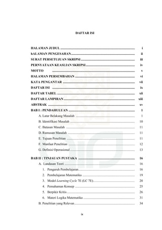 ix
DAFTAR ISI
HALAMAN JUDUL ........................................................................................... i
hALAMAN PENGESAHAN.............................................................................. ii
SURAT PERSETUJUAN SKRIPSI.................................................................. iii
PERNYATAAN KEASLIAN SKRIPSI............................................................ iv
MOTTO ..................................................................................................... v
HALAMAN PERSEMBAHAN ......................................................................... vi
KATA PENGANTAR ........................................................................................ vii
DAFTAR ISI ..................................................................................................... ix
DAFTAR TABEL ............................................................................................... xii
DAFTAR LAMPIRAN....................................................................................... xiii
ABSTRAK .......................................................................................................... xv
BAB I : PENDAHULUAN ................................................................................. 1
A. Latar Belakang Masalah ........................................................................ 1
B. Identifikasi Masalah ............................................................................... 10
C. Batasan Masalah .................................................................................... 11
D. Rumusan Masalah .................................................................................. 11
E. Tujuan Penelitian ................................................................................... 11
F. Manfaat Penelitian ................................................................................. 12
G. Definisi Operasional ............................................................................... 13
BAB II : TINJAUAN PUSTAKA ..................................................................... 16
A. Landasan Teori ...................................................................................... 16
1. Pengaruh Pembelajaran..................................................................... 16
2. Pembelajaran Matematika ................................................................ 19
3. Model Learning Cycle 7E (LC 7E)................................................... 20
4. Pemahaman Konsep ......................................................................... 25
5. Berpikir Kritis................................................................................... 26
6. Materi Logika Matematika ............................................................... 31
B. Penelitian yang Relevan.......................................................................... 34
 
