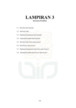 135
LAMPIRAN 3
Instrumen Penelitian
3.1 Kisi-kisi Soal Ujicoba
3.2 Soal Uji Coba
3.3 Pedoman Pensekoran Soal Ujicoba
3.4 Alternatif Jawaban Soal Ujicoba
3.5 Kisi-kisi Soal Pretest dan posttest
3.6 Soal Pretest dan posttest
3.7 Pedoman Pensekoran Soal Pretest dan Posttest
3.8 Alternatif Jawaban Soal Pretest dan Posttest
 