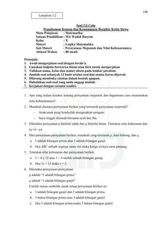 138
Soal Uji Coba
Pemahaman Konsep dan Kemampuan Berpikir Kritis Siswa
Mata Pelajaran : Matematika
Satuan Pendidikan : MA Wahid Hasyim
Kelas : X
Materi : Logika Matematika
Sub Materi : Pernyataan Majemuk dan Nilai Kebenarannya
Alokasi Waktu : 80 menit
Petunjuk:
1. Awali mengerjakan soal dengan berdo’a.
2. Gunakan bolpoin berwarna hitam atau biru untuk mengerjakan
3. Tuliskan nama, kelas dan nomer absen pada lembar jawaban.
4. Jumlah soal sebanyak 12 butir uraian soal dan semua harus dijawab.
5. Dilarang membuka catatan dalam bentuk apapun.
6. Dahulukan soal-soal yang anda anggap mudah.
7. Kerjakan dengan caramu sendiri.
1. Apa yang kalian ketahui tentang pernyataan majemuk dan bagaimana cara menentukan
nilai kebenarannya?
2. Manakah diantara pernyataan berikut yang termasuk pernyataan majemuk?
- Anak-anak pergi kesekolah mengenakan seragam.
- Saya tinggal dirumah bersama ayah dan ibu.
3. Diketahui pernyataan p bernilai salah dan q bernilai benar. Tentukan nilai kebenaran dari
(q ⟹ ~p).
4. Dari pernyataan-pernyataan berikut, manakah yang termasuk p, kata hubung, dan q.
a. 3 adalah bilangan prima atau 3 adalah bilangan ganjil.
b. Jika ABC sebuah segitiga sama sisi maka ketiga sisinya sama panjang.
5. Tentukan nilai kebenaran dari pernyataan berikut.
a. 3 + 4 ≤ 12 atau 3 + 4 adalah sebuah bilangan genap.
b. Jika 3x = 12 maka x = 3.
6. Diketahui pernyataan-pernyataan:
p adalah “3 adalah bilangan prima”
q adalah “3 adalah bilangan ganjil”
Carilah rumus simbolik untuk setiap pernyataan berikut ini.
a. 3 adalah bilangan ganjil dan 3 adalah bilangan prima.
b. 3 bukan bilangan prima atau 3 adalah bilangan ganjil.
c. Jika 3 adalah bilangan prima maka 3 bukan bilangan ganjil.
Lampiran 3.2
 