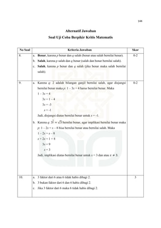 144
Alternatif Jawaban
Soal Uji Coba Berpikir Kritis Matematis
No Soal Kriteria Jawaban Skor
8. a. Benar, karena p benar dan q salah (benar atau salah bernilai benar).
b. Salah, karena p salah dan q benar (salah dan benar bernilai salah).
c. Salah, karena p benar dan q salah (jika benar maka salah bernilai
salah).
0-2
9. a. Karena q: 2 adalah bilangan ganjil bernilai salah, agar disjungsi
bernilai benar maka p: 1 – 3x = 4 harus bernilai benar. Maka
1 – 3x = 4
3x = 1 – 4
3x = -3
x = -1
Jadi, disjungsi diatas bernilai benar untuk x = -1.
b. Karena q: 3
భ
మ = √3 bernilai benar, agar implikasi bernilai benar maka
p: 1 – 2x = x – 8 bisa bernilai benar atau bernilai salah. Maka
1 – 2x = x – 8
x + 2x = 1 + 8
3x = 9
x = 3
Jadi, implikasi diatas bernilai benar untuk x = 3 dan atau ‫ݔ‬ ≠ 3.
0-2
10. a. 3 faktor dari 6 atau 6 tidak habis dibagi 2.
b. 3 bukan faktor dari 6 dan 6 habis dibagi 2.
c. Jika 3 faktor dari 6 maka 6 tidak habis dibagi 2.
3
 