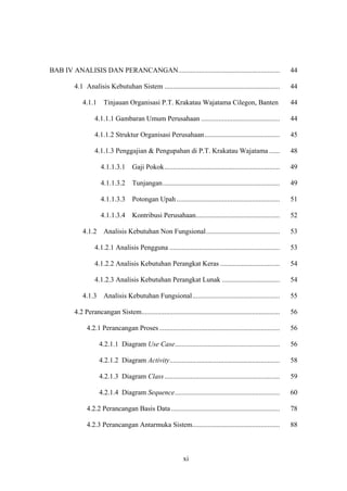 xi
BAB IV ANALISIS DAN PERANCANGAN.......................................................... 44
4.1 Analisis Kebutuhan Sistem .................................................................. 44
4.1.1 Tinjauan Organisasi P.T. Krakatau Wajatama Cilegon, Banten 44
4.1.1.1 Gambaran Umum Perusahaan ............................................. 44
4.1.1.2 Struktur Organisasi Perusahaan........................................... 45
4.1.1.3 Penggajian & Pengupahan di P.T. Krakatau Wajatama ...... 48
4.1.1.3.1 Gaji Pokok.................................................................. 49
4.1.1.3.2 Tunjangan................................................................... 49
4.1.1.3.3 Potongan Upah ........................................................... 51
4.1.1.3.4 Kontribusi Perusahaan................................................ 52
4.1.2 Analisis Kebutuhan Non Fungsional.......................................... 53
4.1.2.1 Analisis Pengguna ............................................................... 53
4.1.2.2 Analisis Kebutuhan Perangkat Keras .................................. 54
4.1.2.3 Analisis Kebutuhan Perangkat Lunak ................................. 54
4.1.3 Analisis Kebutuhan Fungsional.................................................. 55
4.2 Perancangan Sistem............................................................................... 56
4.2.1 Perancangan Proses..................................................................... 56
4.2.1.1 Diagram Use Case............................................................ 56
4.2.1.2 Diagram Activity............................................................... 58
4.2.1.3 Diagram Class.................................................................. 59
4.2.1.4 Diagram Sequence............................................................ 60
4.2.2 Perancangan Basis Data .............................................................. 78
4.2.3 Perancangan Antarmuka Sistem.................................................. 88
 