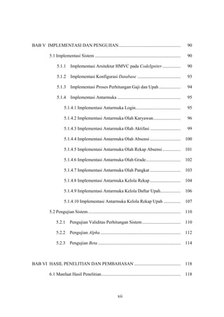 xii
BAB V IMPLEMENTASI DAN PENGUJIAN....................................................... 90
5.1 Implementasi Sistem ............................................................................ 90
5.1.1 Implementasi Arsitektur HMVC pada CodeIgniter ................ 90
5.1.2 Implementasi Konfigurasi Database ...................................... 93
5.1.3 Implementasi Proses Perhitungan Gaji dan Upah ................... 94
5.1.4 Implementasi Antarmuka ........................................................ 95
5.1.4.1 Implementasi Antarmuka Login........................................ 95
5.1.4.2 Implementasi Antarmuka Olah Karyawan........................ 96
5.1.4.3 Implementasi Antarmuka Olah Aktifasi ........................... 99
5.1.4.4 Implementasi Antarmuka Olah Absensi ........................... 100
5.1.4.5 Implementasi Antarmuka Olah Rekap Absensi ................ 101
5.1.4.6 Implementasi Antarmuka Olah Grade............................... 102
5.1.4.7 Implementasi Antarmuka Olah Pangkat ........................... 103
5.1.4.8 Implementasi Antarmuka Kelola Rekap ........................... 104
5.1.4.9 Implementasi Antarmuka Kelola Daftar Upah.................. 106
5.1.4.10 Implementasi Antarmuka Kelola Rekap Upah ............... 107
5.2 Pengujian Sistem.................................................................................. 110
5.2.1 Pengujian Validitas Perhitungan Sistem.................................. 110
5.2.2 Pengujian Alpha ....................................................................... 112
5.2.3 Pengujian Beta ......................................................................... 114
BAB VI HASIL PENELITIAN DAN PEMBAHASAN ......................................... 118
6.1 Manfaat Hasil Penelitian...................................................................... 118
 