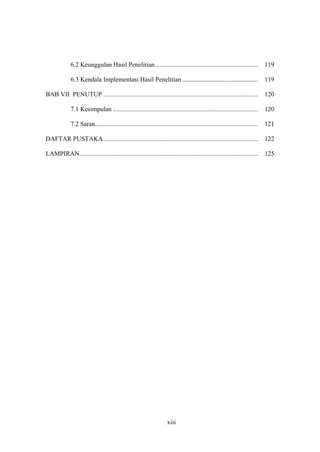 xiii
6.2 Keunggulan Hasil Penelitian................................................................ 119
6.3 Kendala Implementasi Hasil Penelitian ............................................... 119
BAB VII PENUTUP ................................................................................................ 120
7.1 Kesimpulan .......................................................................................... 120
7.2 Saran..................................................................................................... 121
DAFTAR PUSTAKA................................................................................................ 122
LAMPIRAN .............................................................................................................. 125
 