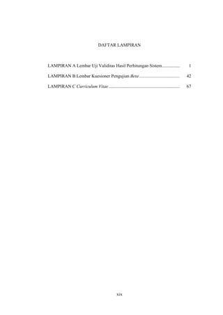 xix
DAFTAR LAMPIRAN
LAMPIRAN A Lembar Uji Validitas Hasil Perhitungan Sistem................ 1
LAMPIRAN B Lembar Kuesioner Pengujian Beta .................................... 42
LAMPIRAN C Curriculum Vitae ............................................................... 67
 