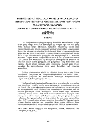 xx
SISTEM INFORMASI PENGGAJIAN DAN PENGUPAHAN KARYAWAN
MENGGUNAKAN ARSITEKTUR HIERARCHICAL-
( STUDI KASUS DI P.T. KRAKATAU WAJATAMA CILEGON, BANTEN )
MODEL-VIEW-CONTROL
FRAMEWORK PHP CODEIGNITER
Ali Alhadi
NIM. 08650073
INTISARI
Gaji merupakan unsur yang penting bagi perusahaan. Oleh sebab itu adanya
sistem yang mampu melakukan perhitungan gaji dengan cepat dan hasil yang
akurat menjadi sangat dibutuhkan. Pergantian pengembang sistem akan
menimbulkan masalah apabila tidak adanya standar aturan dalam pengembangan
sistem. Hal ini dapat menghambat kinerja instansi dalam proses penggajian dan
pengupahan karyawan. Penelitian ini bertujuan untuk membangun sebuah usulan
sistem berupa sistem informasi penggajian dan pengupahan pada PT. Krakatau
Wajatama Cilegon, Banten menggunakan arsitektur HMVC (Hierarchical Model
View Control) pada Framework Php Codeigniter. Diharapkan dari penelitian ini
dihasilkan usulan sistem penggajian dan pengupahan yang termodulasi dan
memiliki standar aturan sehingga dapat mengurangi masalah pada proses
perbaikan dan pengembangan sistem yang disebabkan oleh pergatian
pengembang.
Metode pengembangan sistem ini dibangun dengan pendekatan System
Development Life Cycle (SDLC) dengan beberapa tahapan yaitu analisis, desain,
implementasi, pengujian, dan pemeliharaan. Rancangan diimplementasikan
dengan Unified Modeling Language (UML).
Hasil penelitian ini yaitu dihasilkannya sistem penggajian dan pengupahan
yang termodulasi, memiliki standar aturan dalam proses pengembangan program
dan dengan tidak adanya ketergantungan antara bagian sistem satu dengan yang
lain sehingga mudah untuk dipelihara dan dikembangkan. Berdasarkan hasil uji
validitas perhitungan sistem, menunjukan bahwa sistem dapat melakukan
perhitungan dengan akurasi 100 % valid. Kemudian berdasarkan pengujian alpha
menunjukkan bahwa sistem telah berjalan sesuai harapan pengembang. dan
berdasarkan hasil pengujian beta uji fungsionalitas dan antarmuka, menunjukkan
bahwa 66.7 % penguji setuju terhadap fungsional sistem dan 79.2% penguji setuju
terhadap kualitas interface dan kemudahan akses sistem. Sehingga dapat
disimpulkan bahwa sistem penggajian dan pengupahan ini layak untuk diusulkan.
Kata kunci: Sistem Penggajian dan Pengupahan, HMVC, Framework Php
Codeigniter, UML, SDLC.
 