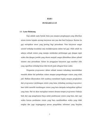1
BAB I
PENDAHULUAN
1.1 Latar Belakang
Gaji adalah suatu bentuk balas jasa ataupun penghargaan yang diberikan
secara teratur kepada seorang karyawan atas jasa dan hasil kerjanya. Karena itu
gaji merupakan unsur yang penting bagi perusahaan. Para karyawan sangat
sensitif terhadap kesalahan atau ketidakwajaran dalam hal gaji. Oleh sebab itu
adanya sebuah sistem yang mampu melakukan perhitungan gaji dengan tepat
waktu dan dengan jumlah yang akurat menjadi sangat dibutuhkan dalam sebuah
instansi atau perusahaan. Selain itu penggajian karyawan juga memberi efek
yang signifikan terhadap besar laba bersih pada sebagian besar usaha.
Pergantian programmer dalam sebuah instansi terkadang menimbulkan
masalah dalam hal perbaikan sistem ataupun pengembangan sistem yang telah
jadi. Bahkan dikarenakan oleh susahnya memahami logika ataupun pengkodean
dari programmer pembangun sistem yang lama, terkadang seorang programmer
baru lebih memilih membangun sistem yang baru daripada melanjutkan aplikasi
yang lama. Hal ini akan merugikan instansi dimana tempat programmer bekerja
baik dari segi pengeluaran biaya untuk pembiayaan sistem yang baru, dari segi
waktu karena pembuatan sistem yang baru membutuhkan waktu yang tidak
singkat dan juga terganggunya proses pengolahan informasi yang berjalan
 