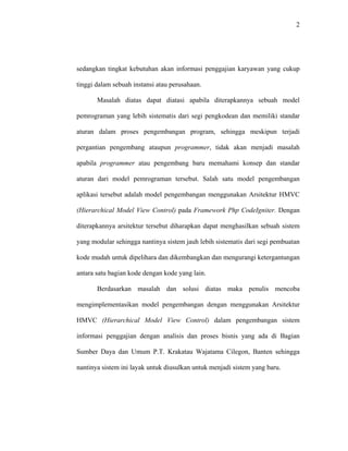 2
sedangkan tingkat kebutuhan akan informasi penggajian karyawan yang cukup
tinggi dalam sebuah instansi atau perusahaan.
Masalah diatas dapat diatasi apabila diterapkannya sebuah model
pemrograman yang lebih sistematis dari segi pengkodean dan memiliki standar
aturan dalam proses pengembangan program, sehingga meskipun terjadi
pergantian pengembang ataupun programmer, tidak akan menjadi masalah
apabila programmer atau pengembang baru memahami konsep dan standar
aturan dari model pemrograman tersebut. Salah satu model pengembangan
aplikasi tersebut adalah model pengembangan menggunakan Arsitektur HMVC
(Hierarchical
Berdasarkan masalah dan solusi diatas maka penulis mencoba
mengimplementasikan model pengembangan dengan menggunakan Arsitektur
HMVC (
Model View Control) pada Framework Php CodeIgniter. Dengan
diterapkannya arsitektur tersebut diharapkan dapat menghasilkan sebuah sistem
yang modular sehingga nantinya sistem jauh lebih sistematis dari segi pembuatan
kode mudah untuk dipelihara dan dikembangkan dan mengurangi ketergantungan
antara satu bagian kode dengan kode yang lain.
Hierarchical Model View Control) dalam pengembangan sistem
informasi penggajian dengan analisis dan proses bisnis yang ada di Bagian
Sumber Daya dan Umum P.T. Krakatau Wajatama Cilegon, Banten sehingga
nantinya sistem ini layak untuk diusulkan untuk menjadi sistem yang baru.
 