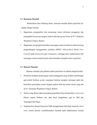 3
1.2 Rumusan Masalah
Berdasarkan latar belakang diatas, rumusan masalah dalam penelitian ini,
adalah sebagai berikut:
1. Bagaimana menganalisis dan merancang sistem informasi penggajian dan
pengupahan karyawan dengan analisis data dan proses bisnis di P.T. Krakatau
Wajatama Cilegon, Banten.
2. Bagaimana mengimplementasikan rancangan sistem tersebut ke dalam konsep
pengembangan menggunakan arsitektur HMVC (Hierarchical Model View
Control) pada framework php Codeigniter, sehingga hasil implementasi dari
rancangan sistem tersebut layak untuk diusulkan menjadi sistem yang baru.
1.3 Batasan Masalah
Batasan masalah yang dibahas dalam penelitian ini adalah sebagai berikut:
1. Penelitian meliputi perancangan sistem penggajian yang meliputi perhitungan
gaji pokok berdasar grade, tunjangan berdasar pangkat, potongan upah dan
kontribusi perusahaan sesuai dengan analisis data dan proses bisnis yang ada
di P.T. Krakatau Wajatama Cilegon, Banten.
2. Sistem yang dibuat tidak mencakup pengolahan biaya berdasarkan event-event
khusus seperti bantuan cuti, data biaya pengobatan, gaji ke XIII dan
Tunjangan Hari Raya.
3. Implementasi absensi karyawan tidak menggunakan teknologi semacam smart
card, karena penulis menitikberatkan masalah pada implementasi konsep
 
