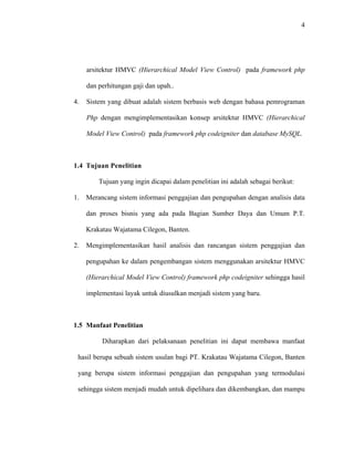 4
arsitektur HMVC (Hierarchical
4. Sistem yang dibuat adalah sistem berbasis web dengan bahasa pemrograman
Php dengan mengimplementasikan konsep arsitektur HMVC (
Model View Control) pada framework php
dan perhitungan gaji dan upah..
Hierarchical
Model View Control) pada framework php codeigniter dan database MySQL.
1.4 Tujuan Penelitian
Tujuan yang ingin dicapai dalam penelitian ini adalah sebagai berikut:
1. Merancang sistem informasi penggajian dan pengupahan dengan analisis data
dan proses bisnis yang ada pada Bagian Sumber Daya dan Umum P.T.
Krakatau Wajatama Cilegon, Banten.
2. Mengimplementasikan hasil analisis dan rancangan sistem penggajian dan
pengupahan ke dalam pengembangan sistem menggunakan arsitektur HMVC
(Hierarchical Model View Control) framework php codeigniter sehingga hasil
implementasi layak untuk diusulkan menjadi sistem yang baru.
1.5 Manfaat Penelitian
Diharapkan dari pelaksanaan penelitian ini dapat membawa manfaat
hasil berupa sebuah sistem usulan bagi PT. Krakatau Wajatama Cilegon, Banten
yang berupa sistem informasi penggajian dan pengupahan yang termodulasi
sehingga sistem menjadi mudah untuk dipelihara dan dikembangkan, dan mampu
 