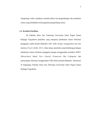 5
mengurangi resiko terjadinya masalah dalam hal pengembangan dan perbaikan
sistem yang disebabkan oleh pergantian pengembang sistem.
1.6 Keaslian Penelitian
Di Fakultas Sains dan Teknologi Universitas Islam Negeri Sunan
Kalijaga Yogyakarta penelitian yang mengenai pembuatan sistem informasi
penggajian sudah pernah dilakukan oleh Ardhi dengan menggunakan php dan
database Oracle (Ardhi. 2011). Akan tetapi, penelitian yang berhubungan dengan
pembuatan sistem informasi penggajian dengan menggunakan arsitektur HMVC
(Hierarchical Model View Control) Framework Php Codeigniter dan
perancangan sistemnya menggunakan UML belum pernah dilakukan, khususnya
di lingkungan Fakultas Sains dan Teknologi Universitas Islam Negeri Sunan
Kalijaga Yogyakarta.
 