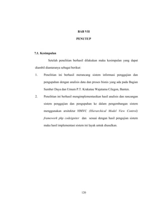 120
BAB VII
PENUTUP
7.1. Kesimpulan
Setelah penelitian berhasil dilakukan maka kesimpulan yang dapat
diambil diantaranya sebagai berikut:
1. Penelitian ini berhasil merancang sistem informasi penggajian dan
pengupahan dengan analisis data dan proses bisnis yang ada pada Bagian
Sumber Daya dan Umum P.T. Krakatau Wajatama Cilegon, Banten.
2. Penelitian ini berhasil mengimplementasikan hasil analisis dan rancangan
sistem penggajian dan pengupahan ke dalam pengembangan sistem
menggunakan arsitektur HMVC (Hierarchical Model View Control)
framework php codeigniter dan sesuai dengan hasil pengujian sistem
maka hasil implementasi sistem ini layak untuk diusulkan.
 