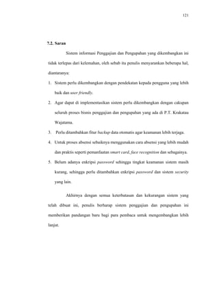 121
7.2. Saran
Sistem informasi Penggajian dan Pengupahan yang dikembangkan ini
tidak terlepas dari kelemahan, oleh sebab itu penulis menyarankan beberapa hal,
diantaranya:
1. Sistem perlu dikembangkan dengan pendekatan kepada pengguna yang lebih
baik dan user friendly.
2. Agar dapat di implementasikan sistem perlu dikembangkan dengan cakupan
seluruh proses bisnis penggajian dan pengupahan yang ada di P.T. Krakatau
Wajatama.
3. Perlu ditambahkan fitur backup data otomatis agar keamanan lebih terjaga.
4. Untuk proses absensi sebaiknya menggunakan cara absensi yang lebih mudah
dan praktis seperti pemanfaatan smart card, face recognition dan sebagainya.
5. Belum adanya enkripsi password sehingga tingkat keamanan sistem masih
kurang, sehingga perlu ditambahkan enkripsi password dan sistem security
yang lain.
Akhirnya dengan semua keterbatasan dan kekurangan sistem yang
telah dibuat ini, penulis berharap sistem penggajian dan pengupahan ini
memberikan pandangan baru bagi para pembaca untuk mengembangkan lebih
lanjut.
 