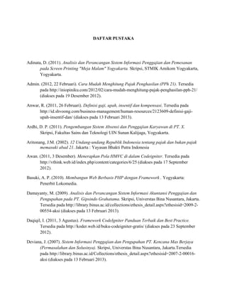DAFTAR PUSTAKA
Adinata, D. (2011). Analisis dan Perancangan Sistem Informasi Penggajian dan Pemesanan
pada Screen Printing "Meja Malam" Yogyakarta. Skripsi, STMIK Amikom Yogyakarta,
Yogyakarta.
Admin. (2012, 22 Februari). Cara Mudah Menghitung Pajak Penghasilan (PPh 21). Tersedia
pada http://iniopiniku.com/2012/02/cara-mudah-menghitung-pajak-penghasilan-pph-21/
(diakses pada 19 Desember 2012).
Anwar, R. (2011, 26 Februari). Definisi gaji, upah, insentif dan kompensasi. Tersedia pada
http://id.shvoong.com/business-management/human-resources/2123609-definisi-gaji-
upah-insentif-dan/ (diakses pada 13 Februari 2013).
Ardhi, D. P. (2011). Pengembangan Sistem Absensi dan Penggajian Karyawan di PT. X.
Skripsi, Fakultas Sains dan Teknologi UIN Sunan Kalijaga, Yogyakarta.
Aritonang, J.M. (2002). 12 Undang-undang Republik Indonesia tentang pajak dan bukan pajak
memasuki abad 21. Jakarta : Yayasan Bhakti Putra Indonesia
Awan. (2011, 3 Desember). Menerapkan Pola HMVC di dalam Codeigniter. Tersedia pada
http://vthink.web.id/index.php/content/categories/6/25 (diakses pada 17 September
2012).
Basuki, A. P. (2010). Membangun Web Berbasis PHP dengan Framework . Yogyakarta:
Penerbit Lokomedia.
Damayanty, M. (2009). Analisis dan Perancangan Sistem Informasi Akuntansi Penggajian dan
Pengupahan pada PT. Gipsindo Grahatama. Skripsi, Universtas Bina Nusantara, Jakarta.
Tersedia pada http://library.binus.ac.id/collections/ethesis_detail.aspx?ethesisid=2009-2-
00554-aksi (diakses pada 13 Februari 2013).
Daqiqil, I. (2011, 3 Agustus). Framework CodeIgniter Panduan Terbaik dan Best Practice.
Tersedia pada http://koder.web.id/buku-codeigniter-gratis/ (diakses pada 23 September
2012).
Deviana, J. (2007). Sistem Informasi Penggajian dan Pengupahan PT. Kencana Mas Berjaya
(Permasalahan dan Solusinya). Skripsi, Universtas Bina Nusantara, Jakarta.Tersedia
pada http://library.binus.ac.id/Collections/ethesis_detail.aspx?ethesisid=2007-2-00016-
aksi (diakses pada 13 Februari 2013).
 
