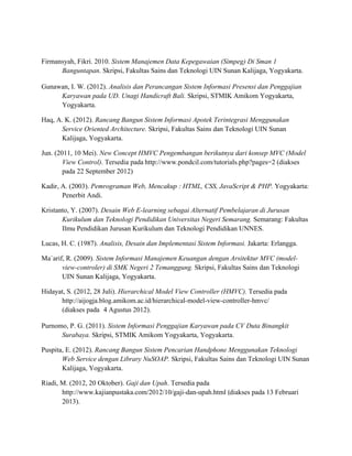 Firmansyah, Fikri. 2010. Sistem Manajemen Data Kepegawaian (Simpeg) Di Sman 1
Banguntapan. Skripsi, Fakultas Sains dan Teknologi UIN Sunan Kalijaga, Yogyakarta.
Gunawan, I. W. (2012). Analisis dan Perancangan Sistem Informasi Presensi dan Penggajian
Karyawan pada UD. Unagi Handicraft Bali. Skripsi, STMIK Amikom Yogyakarta,
Yogyakarta.
Haq, A. K. (2012). Rancang Bangun Sistem Informasi Apotek Terintegrasi Menggunakan
Service Oriented Architecture. Skripsi, Fakultas Sains dan Teknologi UIN Sunan
Kalijaga, Yogyakarta.
Jun. (2011, 10 Mei). New Concept HMVC Pengembangan berikutnya dari konsep MVC (Model
View Control). Tersedia pada http://www.pondcil.com/tutorials.php?pages=2 (diakses
pada 22 September 2012)
Kadir, A. (2003). Pemrograman Web, Mencakup : HTML, CSS, JavaScript & PHP. Yogyakarta:
Penerbit Andi.
Kristanto, Y. (2007). Desain Web E-learning sebagai Alternatif Pembelajaran di Jurusan
Kurikulum dan Teknologi Pendidikan Universitas Negeri Semarang. Semarang: Fakultas
Ilmu Pendidikan Jurusan Kurikulum dan Teknologi Pendidikan UNNES.
Lucas, H. C. (1987). Analisis, Desain dan Implementasi Sistem Informasi. Jakarta: Erlangga.
Ma`arif, R. (2009). Sistem Informasi Manajemen Keuangan dengan Arsitektur MVC (model-
view-controler) di SMK Negeri 2 Temanggung. Skripsi, Fakultas Sains dan Teknologi
UIN Sunan Kalijaga, Yogyakarta.
Hidayat, S. (2012, 28 Juli). Hierarchical Model View Controller (HMVC). Tersedia pada
http://aijogja.blog.amikom.ac.id/hierarchical-model-view-controller-hmvc/
(diakses pada 4 Agustus 2012).
Purnomo, P. G. (2011). Sistem Informasi Penggajian Karyawan pada CV Duta Binangkit
Surabaya. Skripsi, STMIK Amikom Yogyakarta, Yogyakarta.
Puspita, E. (2012). Rancang Bangun Sistem Pencarian Handphone Menggunakan Teknologi
Web Service dengan Library NuSOAP. Skripsi, Fakultas Sains dan Teknologi UIN Sunan
Kalijaga, Yogyakarta.
Riadi, M. (2012, 20 Oktober). Gaji dan Upah. Tersedia pada
http://www.kajianpustaka.com/2012/10/gaji-dan-upah.html (diakses pada 13 Februari
2013).
 