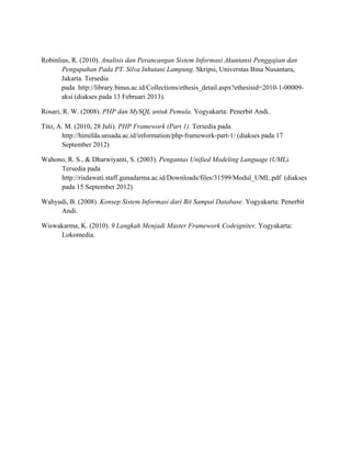 Robinlius, R. (2010). Analisis dan Perancangan Sistem Informasi Akuntansi Penggajian dan
Pengupahan Pada PT. Silva Inhutani Lampung. Skripsi, Universtas Bina Nusantara,
Jakarta. Tersedia
pada http://library.binus.ac.id/Collections/ethesis_detail.aspx?ethesisid=2010-1-00009-
aksi (diakses pada 13 Februari 2013).
Rosari, R. W. (2008). PHP dan MySQL untuk Pemula. Yogyakarta: Penerbit Andi.
Tito, A. M. (2010, 28 Juli). PHP Framework (Part 1). Tersedia pada
http://himifda.unsada.ac.id/information/php-framework-part-1/ (diakses pada 17
September 2012)
Wahono, R. S., & Dharwiyanti, S. (2003). Pengantas Unified Modeling Language (UML).
Tersedia pada
http://risdawati.staff.gunadarma.ac.id/Downloads/files/31599/Modul_UML.pdf (diakses
pada 15 September 2012)
Wahyudi, B. (2008). Konsep Sistem Informasi dari Bit Sampai Database. Yogyakarta: Penerbit
Andi.
Wiswakarma, K. (2010). 9 Langkah Menjadi Master Framework Codeigniter. Yogyakarta:
Lokomedia.
 