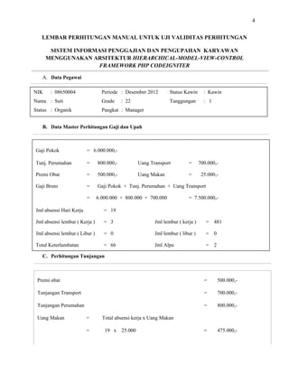 4
LEMBAR PERHITUNGAN MANUAL UNTUK UJI VALIDITAS PERHITUNGAN
SISTEM INFORMASI PENGGAJIAN DAN PENGUPAHAN KARYAWAN
MENGGUNAKAN ARSITEKTUR HIERARCHICAL-
A. Data Pegawai
MODEL-VIEW-CONTROL
FRAMEWORK PHP CODEIGNITER
B. Data Master Perhitungan Gaji dan Upah
C. Perhitungan Tunjangan
Premi obat = 500.000,-
Tunjangan Transport = 700.000,-
Tunjangan Perumahan = 800.000,-
Uang Makan = Total absensi kerja x Uang Makan
= 19 x 25.000 = 475.000,-
NIK : 08650004 Periode : Desember 2012 Status Kawin : Kawin
Nama : Suti Grade : 22 Tanggungan : 1
Status : Organik Pangkat : Manager
Gaji Pokok = 6.000.000,-
Tunj. Perumahan = 800.000,- Uang Transport = 700.000,-
Premi Obat = 500.000,- Uang Makan = 25.000,-
Gaji Bruto = Gaji Pokok + Tunj. Perumahan + Uang Transport
= 6.000.000 + 800.000 + 700.000 = 7.500.000,-
Jml absensi Hari Kerja = 19
Jml absensi lembur ( Kerja ) = 3 Jml lembur ( kerja ) = 481
Jml absensi lembur ( Libur ) = 0 Jml lembur ( libur ) = 0
Total Keterlambatan = 66 Jml Alpa = 2
 