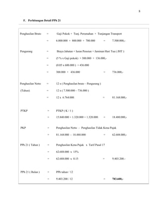 8
F. Perhitungan Detail PPh 21
Penghasilan Bruto = Gaji Pokok + Tunj. Perumahan + Tunjangan Transport
= 6.000.000 + 800.000 + 700.000 = 7.500.000,-
Pengurang = Biaya Jabatan + Iuran Pensiun + Jaminan Hari Tua ( JHT )
= (5 % x Gaji pokok) + 300.000 + 136.000,-
= (0.05 x 600.000 ) + 436.000
= 300.000 + 436.000 = 736.000,-
Penghasilan Netto = 12 x ( Penghasilan bruto – Pengurang )
(Tahun) = 12 x ( 7.500.000 – 736.000 )
= 12 x 6.764.000 = 81.168.000,-
PTKP = PTKP ( K / 1 )
= 15.840.000 + 1.320.000 + 1.320.000 = 18.480.000,-
PKP = Penghasilan Netto – Penghasilan Tidak Kena Pajak
= 81.168.000 - 18.480.000 = 62.688.000,-
PPh 21 ( Tahun ) = Penghasilan Kena Pajak x Tarif Pasal 17
= 62.688.000 x
= 62.688.000 x 0.15 = 9.403.200.-
15%
PPh 21 ( Bulan ) = PPh tahun / 12
= 9.403.200 / 12 = 783.600,-
 