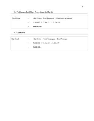 9
G. Perhitungan Total Biaya Pegawai dan Gaji Bersih
Total biaya = Gaji Bruto + Total Tunjangan + Kontribusi_perusahaan
= 7.500.000 + 3.046.251 + 2.124.120
= 12.670.371,-
H. Gaji Bersih
Gaji Bersih = Gaji Bruto + Total Tunjangan - Total Potongan
= 7.500.000 + 3.046.251 - 1.258.137
= 9.288.114,-
 