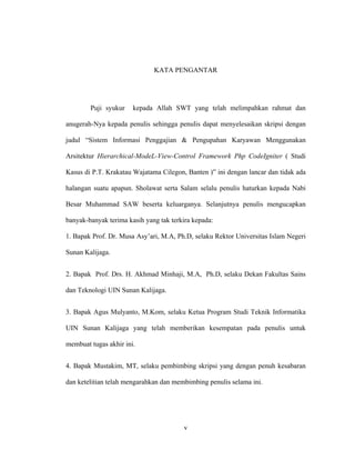 v
KATA PENGANTAR
Puji syukur kepada Allah SWT yang telah melimpahkan rahmat dan
anugerah-Nya kepada penulis sehingga penulis dapat menyelesaikan skripsi dengan
judul “Sistem Informasi Penggajian & Pengupahan Karyawan Menggunakan
Arsitektur Hierarchical-
1. Bapak Prof. Dr. Musa Asy’ari, M.A, Ph.D, selaku Rektor Universitas Islam Negeri
Sunan Kalijaga.
ModeL-View-Control Framework Php CodeIgniter ( Studi
Kasus di P.T. Krakatau Wajatama Cilegon, Banten )” ini dengan lancar dan tidak ada
halangan suatu apapun. Sholawat serta Salam selalu penulis haturkan kepada Nabi
Besar Muhammad SAW beserta keluarganya. Selanjutnya penulis mengucapkan
banyak-banyak terima kasih yang tak terkira kepada:
2. Bapak Prof. Drs. H. Akhmad Minhaji, M.A, Ph.D, selaku Dekan Fakultas Sains
dan Teknologi UIN Sunan Kalijaga.
3. Bapak Agus Mulyanto, M.Kom, selaku Ketua Program Studi Teknik Informatika
UIN Sunan Kalijaga yang telah memberikan kesempatan pada penulis untuk
membuat tugas akhir ini.
4. Bapak Mustakim, MT, selaku pembimbing skripsi yang dengan penuh kesabaran
dan ketelitian telah mengarahkan dan membimbing penulis selama ini.
 