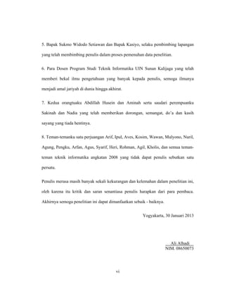 vi
5. Bapak Sukmo Widodo Setiawan dan Bapak Kasiyo, selaku pembimbing lapangan
yang telah membimbing penulis dalam proses pemenuhan data penelitian.
6. Para Dosen Program Studi Teknik Informatika UIN Sunan Kalijaga yang telah
memberi bekal ilmu pengetahuan yang banyak kepada penulis, semoga ilmunya
menjadi amal jariyah di dunia hingga akhirat.
7. Kedua orangtuaku Abdillah Husein dan Aminah serta saudari perempuanku
Sakinah dan Nadia yang telah memberikan dorongan, semangat, do’a dan kasih
sayang yang tiada hentinya.
8. Teman-temanku satu perjuangan Arif, Ipul, Aves, Kosim, Wawan, Mulyono, Nuril,
Agung, Pengku, Arfan, Agus, Syarif, Heri, Rohman, Agil, Kholis, dan semua teman-
teman teknik informatika angkatan 2008 yang tidak dapat penulis sebutkan satu
persatu.
Penulis merasa masih banyak sekali kekurangan dan kelemahan dalam penelitian ini,
oleh karena itu kritik dan saran senantiasa penulis harapkan dari para pembaca.
Akhirnya semoga penelitian ini dapat dimanfaatkan sebaik - baiknya.
Yogyakarta, 30 Januari 2013
Ali Alhadi
NIM. 08650073
 
