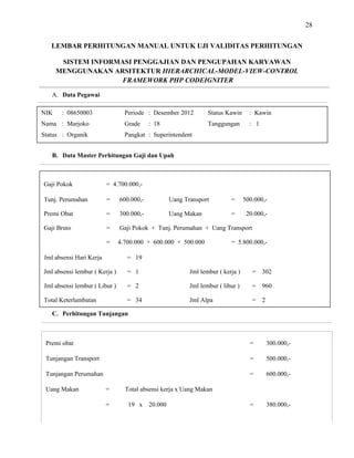 28
LEMBAR PERHITUNGAN MANUAL UNTUK UJI VALIDITAS PERHITUNGAN
SISTEM INFORMASI PENGGAJIAN DAN PENGUPAHAN KARYAWAN
MENGGUNAKAN ARSITEKTUR HIERARCHICAL-
FRAMEWORK PHP CODEIGNITER
MODEL-VIEW-CONTROL
A. Data Pegawai
B. Data Master Perhitungan Gaji dan Upah
C. Perhitungan Tunjangan
Premi obat = 300.000,-
Tunjangan Transport = 500.000,-
Tunjangan Perumahan = 600.000,-
Uang Makan = Total absensi kerja x Uang Makan
= 19 x 20.000 = 380.000,-
NIK : 08650003 Periode : Desember 2012 Status Kawin : Kawin
Nama : Marjoko Grade : 18 Tanggungan : 1
Status : Organik Pangkat : Superintendent
Gaji Pokok = 4.700.000,-
Tunj. Perumahan = 600.000,- Uang Transport = 500.000,-
Premi Obat = 300.000,- Uang Makan = 20.000,-
Gaji Bruto = Gaji Pokok + Tunj. Perumahan + Uang Transport
= 4.700.000 + 600.000 + 500.000 = 5.800.000,-
Jml absensi Hari Kerja = 19
Jml absensi lembur ( Kerja ) = 1 Jml lembur ( kerja ) = 302
Jml absensi lembur ( Libur ) = 2 Jml lembur ( libur ) = 960
Total Keterlambatan = 34 Jml Alpa = 2
 
