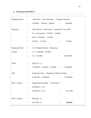 32
F. Perhitungan Detail PPh 21
Penghasilan Bruto = Gaji Pokok + Tunj. Perumahan + Tunjangan Transport
= 4.700.000 + 600.000 + 500.000 = 5.800.000,-
Pengurang = Biaya Jabatan + Iuran Pensiun + Jaminan Hari Tua ( JHT )
= (5 % x Gaji pokok) + 235.000 + 106.000,-
= (0.05 x 4.700.000 ) + 341.000
= 235.000 + 341.000 = 576.000,-
Penghasilan Netto = 12 x ( Penghasilan bruto – Pengurang )
(Tahun) = 12 x ( 5.800.000 – 576.000 )
= 12 x 5.224.000 = 62.688.000,-
PTKP = PTKP ( K / 1 )
= 15.840.000 + 1.320.000 + 1.320.000 = 18.480.000,-
PKP = Penghasilan Netto – Penghasilan Tidak Kena Pajak
= 62.688.000 - 18.480.000 = 44.208.000,-
PPh 21 ( Tahun ) = Penghasilan Kena Pajak x Tarif Pasal 17
= 44.208.000 x 1
= 44.208.000 x 0.15 = 6.631.200.-
5%
PPh 21 ( Bulan ) = PPh tahun / 12
= 6.631.200 / 12 = 552.600,-
 