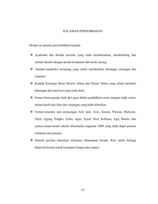 vii
HALAMAN PERSEMBAHAN
Skripsi ini penulis persembahkan kepada:
 Ayahanda dan Ibunda tercinta, yang telah membesarkan, membimbing dan
mendo’akanku dengan penuh kesabaran dan kasih sayang.
 Saudari-saudariku tersayang yang selalu memberikan dorongan semangat dan
inspirasi.
 Kepada Keluarga Besar Husein Alatas dan Hasan Alatas yang selalu memberi
dukungan dan motivasi yang tiada henti.
 Semua Guru-guruku baik dari guru dalam pendidikan resmi ataupun tidak resmi,
terima kasih atas ilmu dan wejangan yang telah diberikan.
 Teman-temanku satu perjuangan Arif, Ipul, Aves, Kosim, Wawan, Mulyono,
Nuril, Agung, Pengku, Arfan, Agus, Syarif, Heri, Rohman, Agil, Kholis, dan
semua teman-teman teknik informatika angkatan 2008 yang tidak dapat penulis
sebutkan satu persatu.
 Seluruh pecinta teknologi informasi dimanapun berada. Kita selalu berbagi
dalam keilmuan untuk kemajuan bangsa dan negara.
 